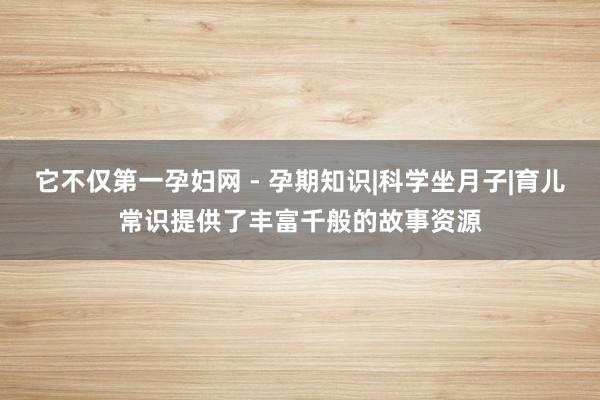它不仅第一孕妇网 - 孕期知识|科学坐月子|育儿常识提供了丰富千般的故事资源