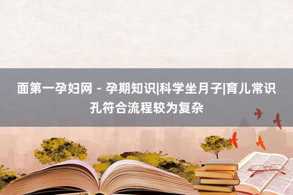 面第一孕妇网 - 孕期知识|科学坐月子|育儿常识孔符合流程较为复杂